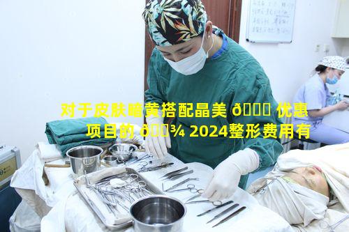 对于皮肤暗黄搭配晶美 🐘 优惠项目的 🌾 2024整形费用有何疑问
